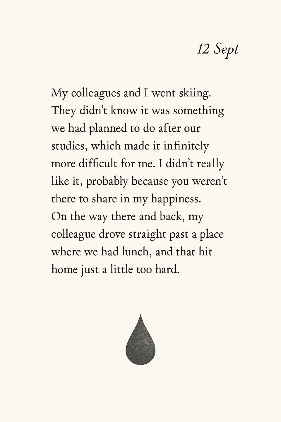 page of september 12th, a teardrop at the bottom to indicate a sad memory, and the text: my colleagues and I went skiing. They didn't know it was something we had planned to do after our studies which made it infinitely more difficult for me. I didn't really like it, probably because you weren't there to share in my happiness. On the way there and back my colleague drove straight past a place where we had lunch, that hit home a just little too hard.